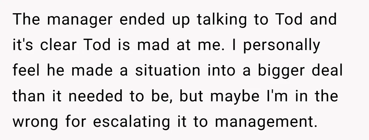 The manager ended up talking to Tod and it's clear Tod is mad at me. I personally feel he made a situation into a bigger deal than it needed to...
