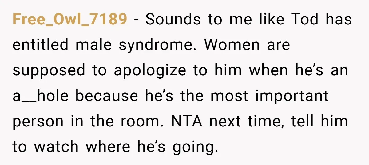 Free_Owl_7189 − Sounds to me like Tod has entitled male syndrome. Women are supposed to apologize to him when he’s an a__hole because he’s the most important person in the...