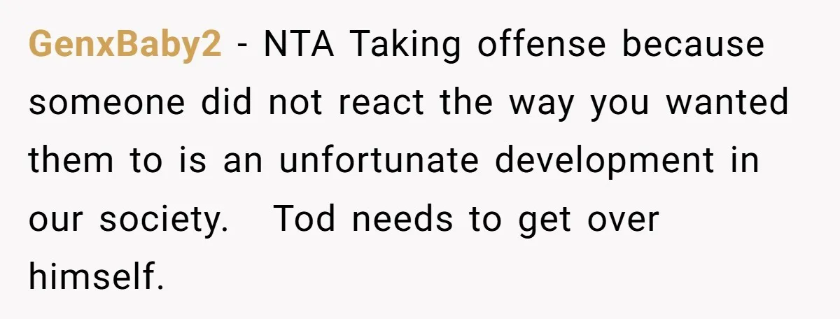 GenxBaby2 − NTA Taking offense because someone did not react the way you wanted them to is an unfortunate development in our society.   Tod needs to get over himself.