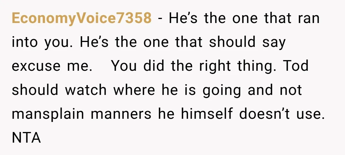 EconomyVoice7358 − He’s the one that ran into you. He’s the one that should say excuse me. You did the right thing. Tod should watch where he is going and...