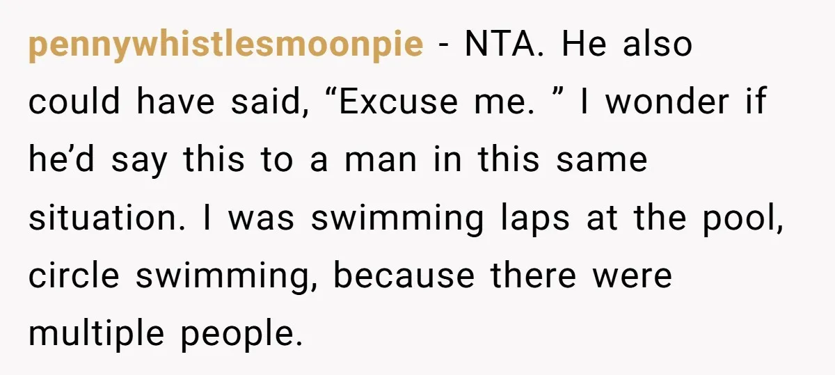 pennywhistlesmoonpie − NTA. He also could have said, “Excuse me. ” I wonder if he’d say this to a man in this same situation. I was swimming laps at the...