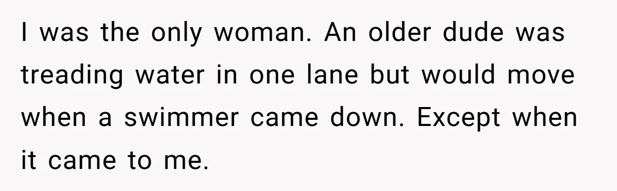 I was the only woman. An older dude was treading water in one lane but would move when a swimmer came down. Except when it came to me.