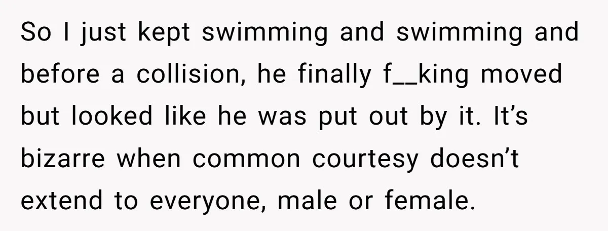 So I just kept swimming and swimming and before a collision, he finally f__king moved but looked like he was put out by it. It’s bizarre when common courtesy doesn’t...