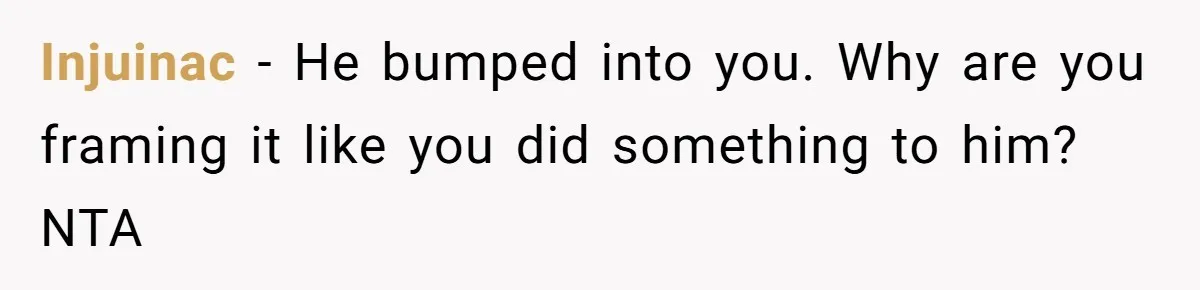 Injuinac − He bumped into you. Why are you framing it like you did something to him? NTA