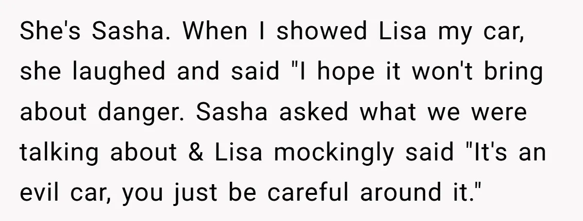 She's Sasha. When I showed Lisa my car, she laughed and said "I hope it won't bring about danger. Sasha asked what we were talking about & Lisa mockingly said...