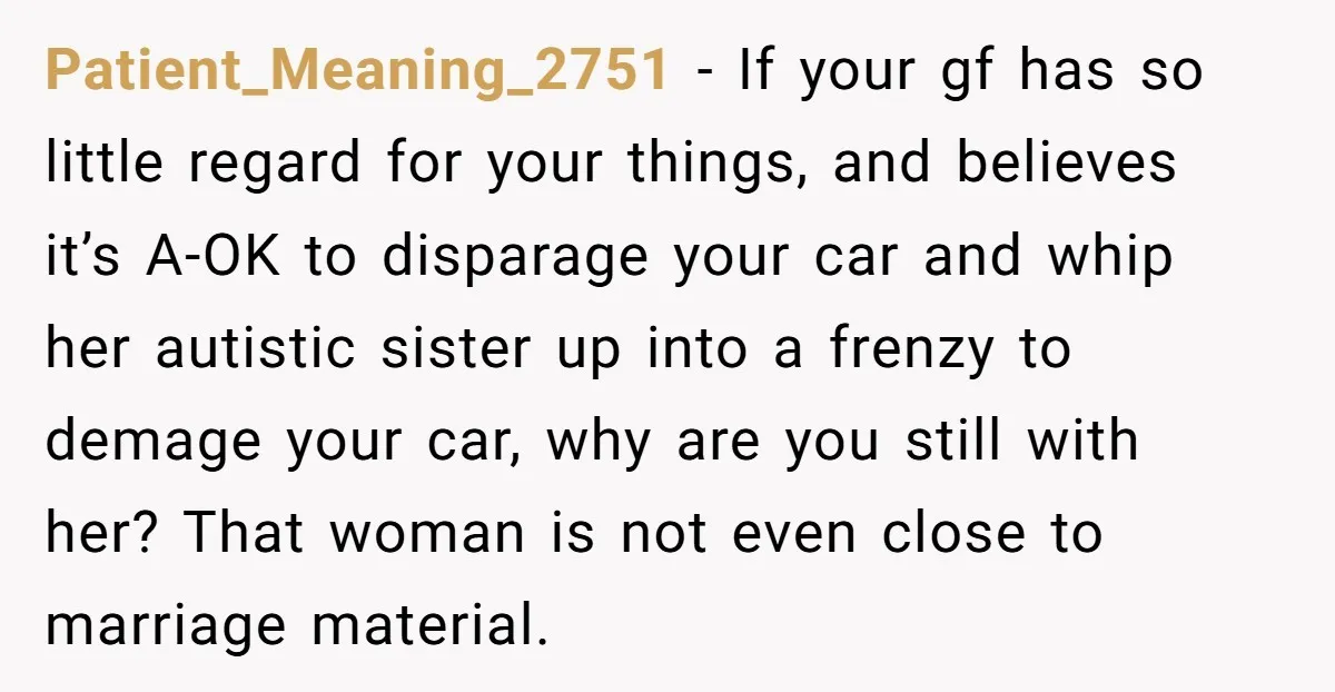 Patient_Meaning_2751 − If your gf has so little regard for your things, and believes it’s A-OK to disparage your car and whip her autistic sister up into a frenzy to...