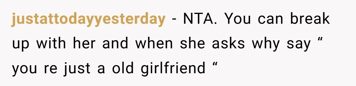 justattodayyesterday − NTA. You can break up with her and when she asks why say “ you re just a old girlfriend “