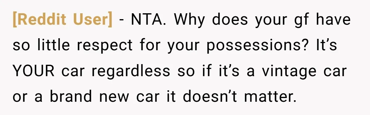 [Reddit User] − NTA. Why does your gf have so little respect for your possessions? It’s YOUR car regardless so if it’s a vintage car or a brand new car...