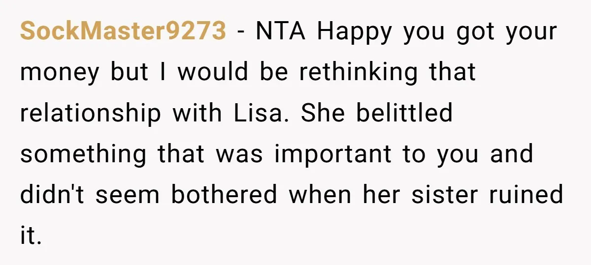 SockMaster9273 − NTA Happy you got your money but I would be rethinking that relationship with Lisa. She belittled something that was important to you and didn't seem bothered when...
