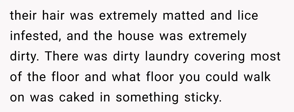 their hair was extremely matted and lice infested, and the house was extremely dirty. There was dirty laundry covering most of the floor and what floor you could walk on...