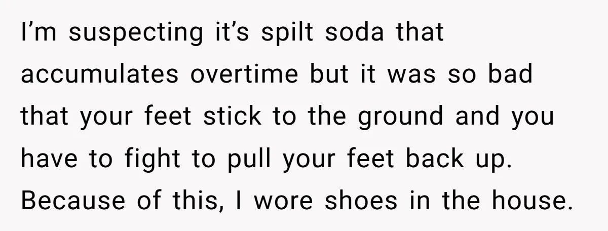 I’m suspecting it’s spilt soda that accumulates overtime but it was so bad that your feet stick to the ground and you have to fight to pull your feet back...