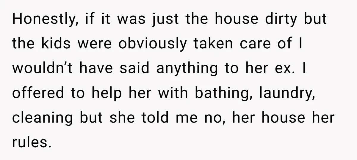 Honestly, if it was just the house dirty but the kids were obviously taken care of I wouldn’t have said anything to her ex. I offered to help her with...