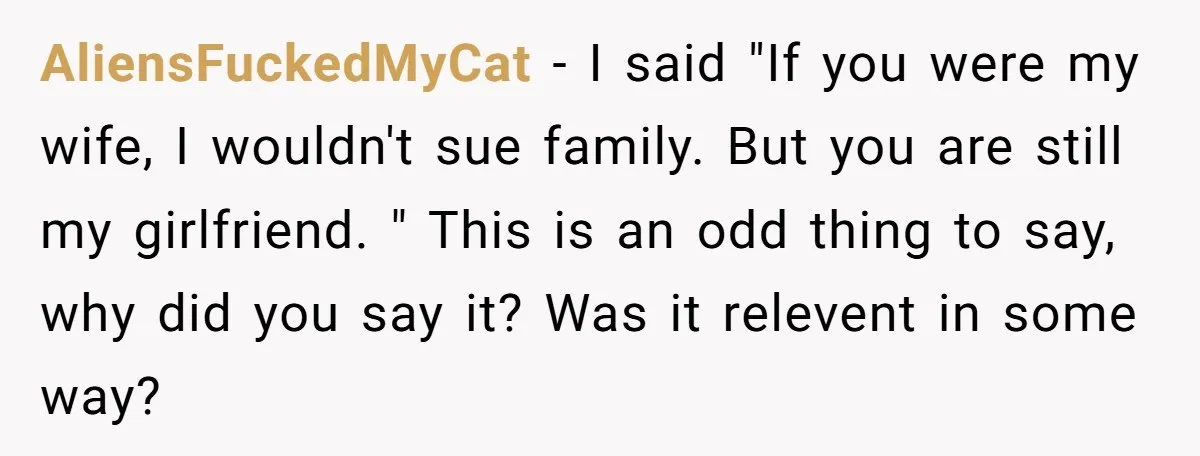 AliensFuckedMyCat − I said "If you were my wife, I wouldn't sue family. But you are still my girlfriend. " This is an odd thing to say, why did you...