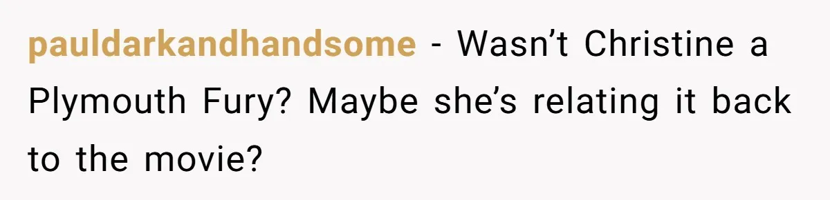 pauldarkandhandsome − Wasn’t Christine a Plymouth Fury? Maybe she’s relating it back to the movie?
