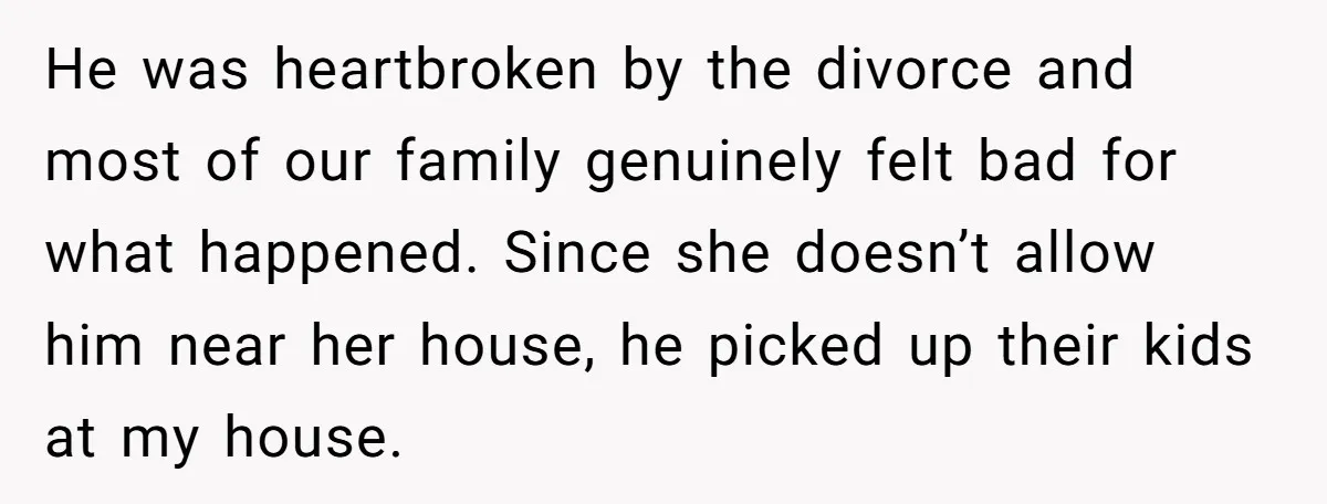 He was heartbroken by the divorce and most of our family genuinely felt bad for what happened. Since she doesn’t allow him near her house, he picked up their kids...