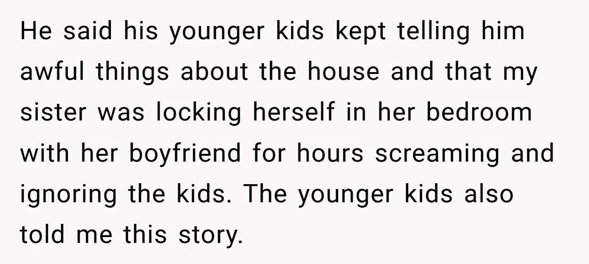 He said his younger kids kept telling him awful things about the house and that my sister was locking herself in her bedroom with her boyfriend for hours screaming and...