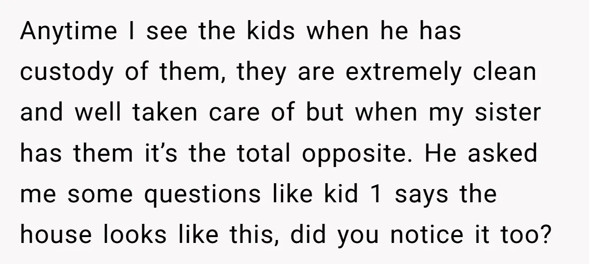 Anytime I see the kids when he has custody of them, they are extremely clean and well taken care of but when my sister has them it’s the total opposite....