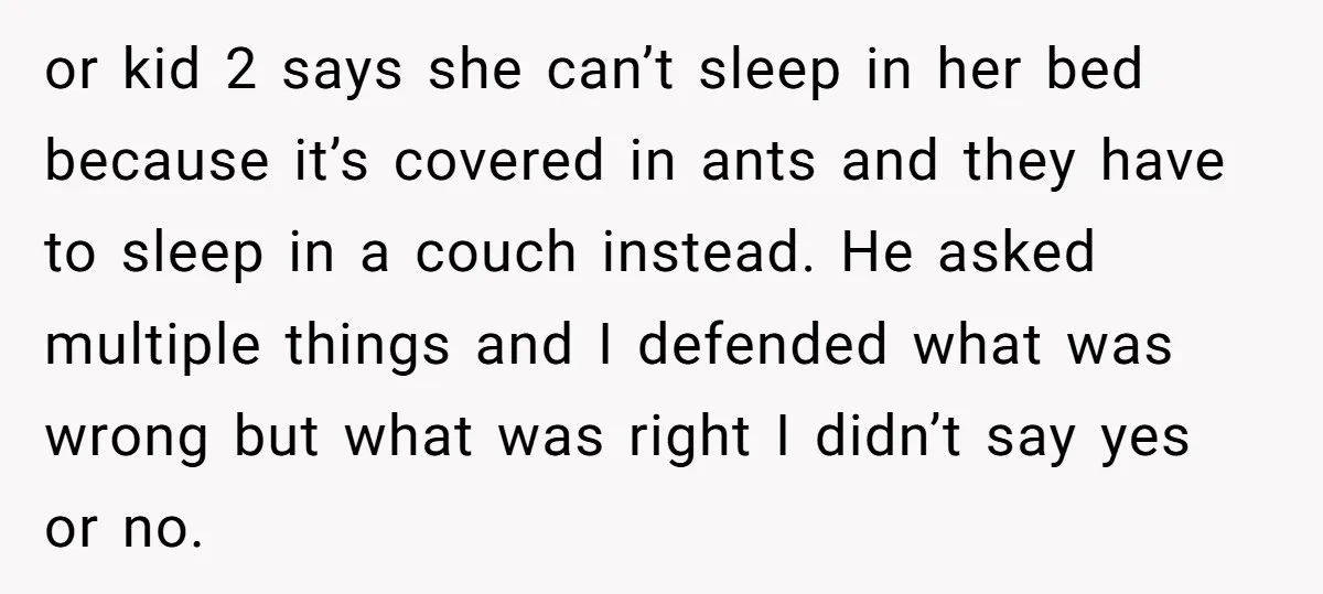 or kid 2 says she can’t sleep in her bed because it’s covered in ants and they have to sleep in a couch instead. He asked multiple things and I...