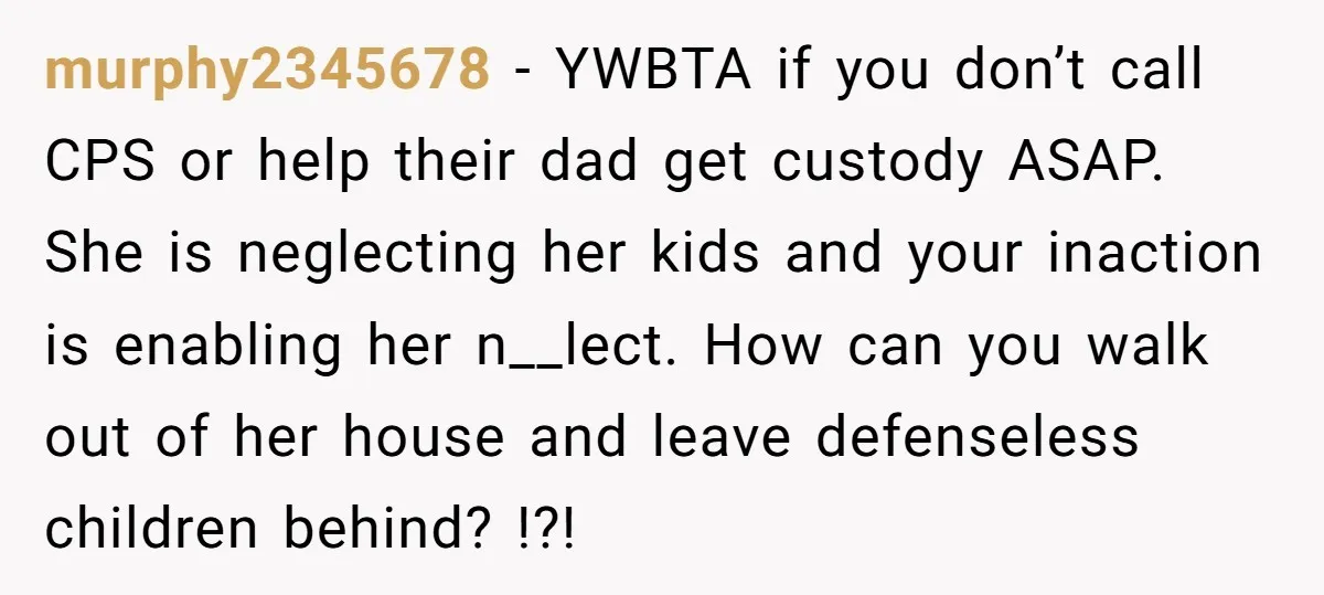 murphy2345678 − YWBTA if you don’t call CPS or help their dad get custody ASAP. She is neglecting her kids and your inaction is enabling her n__lect. How can you...