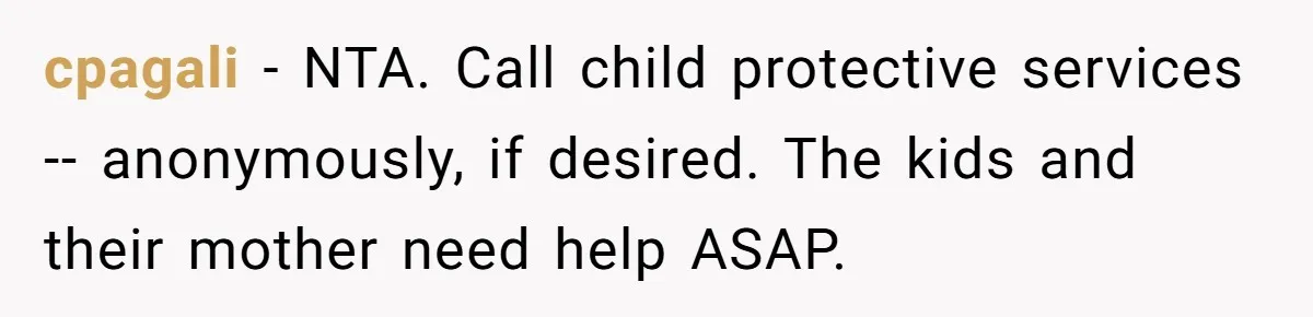 cpagali − NTA. Call child protective services -- anonymously, if desired. The kids and their mother need help ASAP.