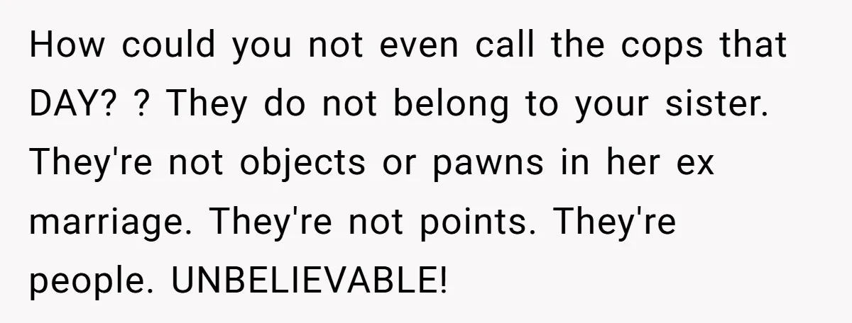 How could you not even call the cops that DAY? ? They do not belong to your sister. They're not objects or pawns in her ex marriage. They're not points....