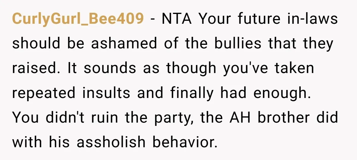 CurlyGurl_Bee409 − NTA Your future in-laws should be ashamed of the bullies that they raised. It sounds as though you've taken repeated insults and finally had enough. You didn't ruin...