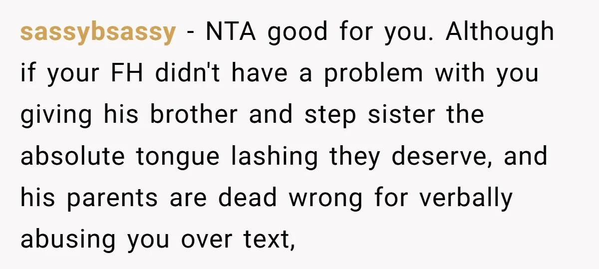 sassybsassy − NTA good for you. Although if your FH didn't have a problem with you giving his brother and step sister the absolute tongue lashing they deserve, and his...