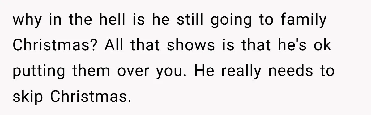 why in the hell is he still going to family Christmas? All that shows is that he's ok putting them over you. He really needs to skip Christmas.