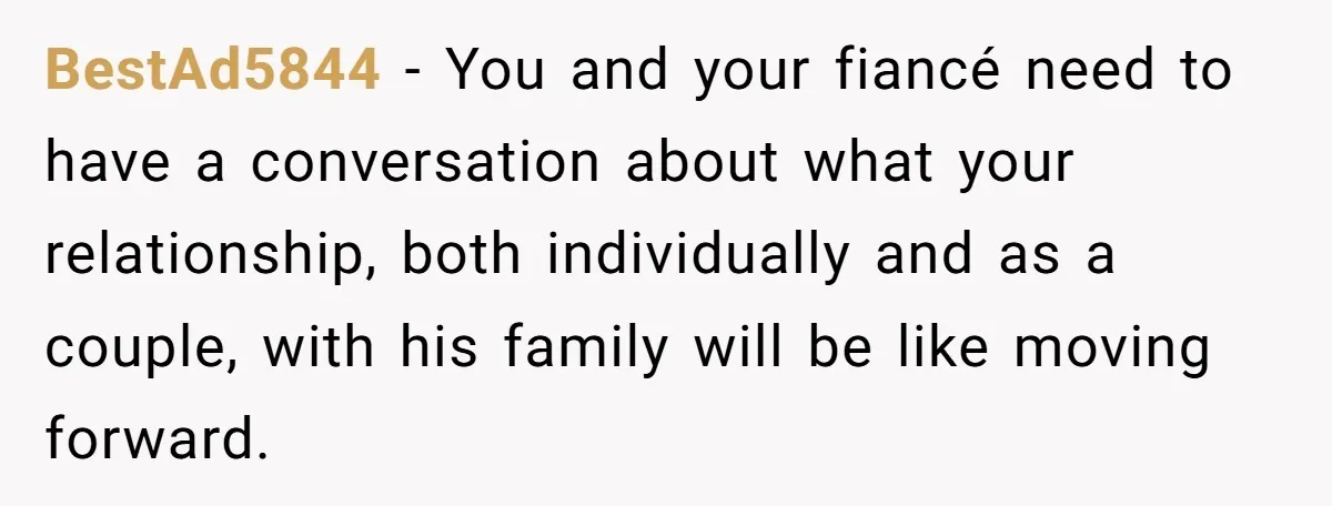 BestAd5844 − You and your fiancé need to have a conversation about what your relationship, both individually and as a couple, with his family will be like moving forward.