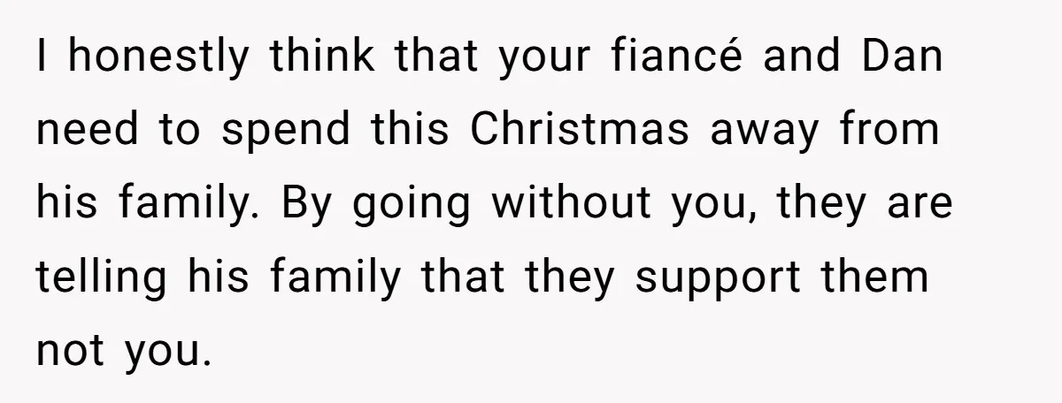 I honestly think that your fiancé and Dan need to spend this Christmas away from his family. By going without you, they are telling his family that they support them...