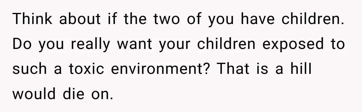 Think about if the two of you have children. Do you really want your children exposed to such a toxic environment? That is a hilI would die on.