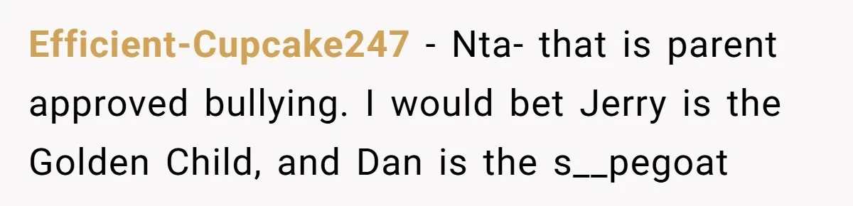 Efficient-Cupcake247 − Nta- that is parent approved bullying. I would bet Jerry is the Golden Child, and Dan is the s__pegoat