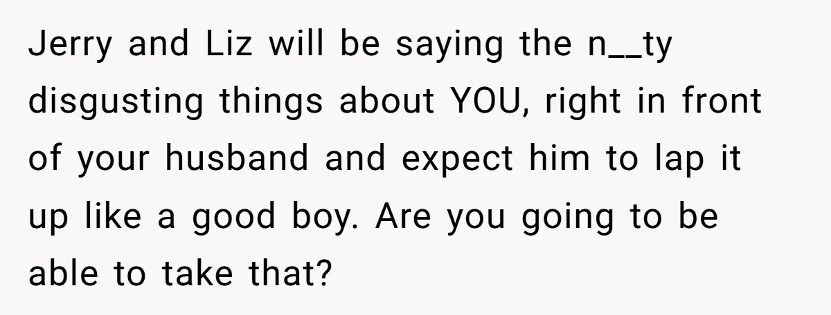 Jerry and Liz will be saying the n__ty disgusting things about YOU, right in front of your husband and expect him to lap it up like a good boy. Are...