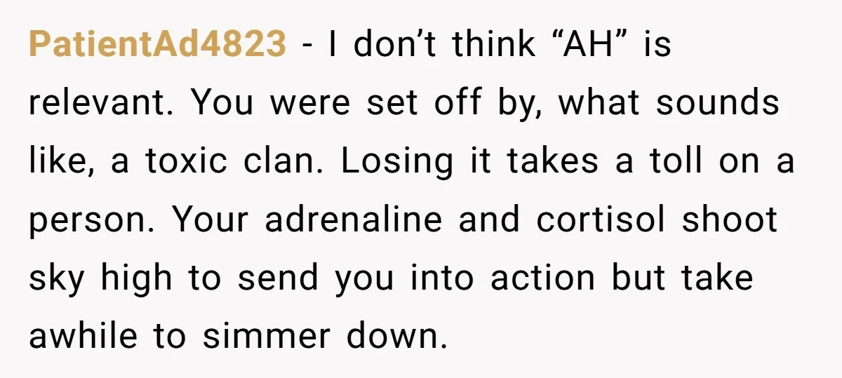 PatientAd4823 − I don’t think “AH” is relevant. You were set off by, what sounds like, a toxic clan. Losing it takes a toll on a person. Your adrenaline and...