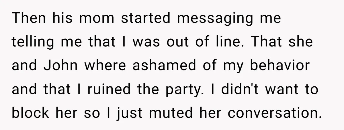 Then his mom started messaging me telling me that I was out of line. That she and John where ashamed of my behavior and that I ruined the party. I...