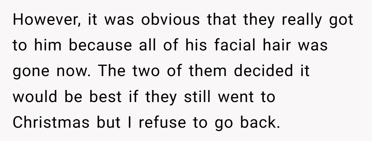 However, it was obvious that they really got to him because all of his facial hair was gone now. The two of them decided it would be best if they...