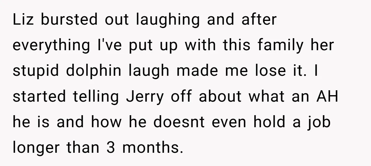 Liz bursted out laughing and after everything I've put up with this family her stupid dolphin laugh made me lose it. I started telling Jerry off about what an AH...