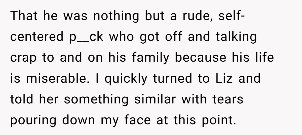 That he was nothing but a rude, self-centered p__ck who got off and talking crap to and on his family because his life is miserable. I quickly turned to Liz...