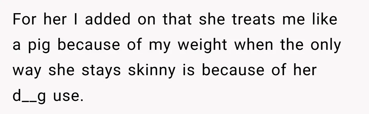 For her I added on that she treats me like a pig because of my weight when the only way she stays skinny is because of her d__g use.