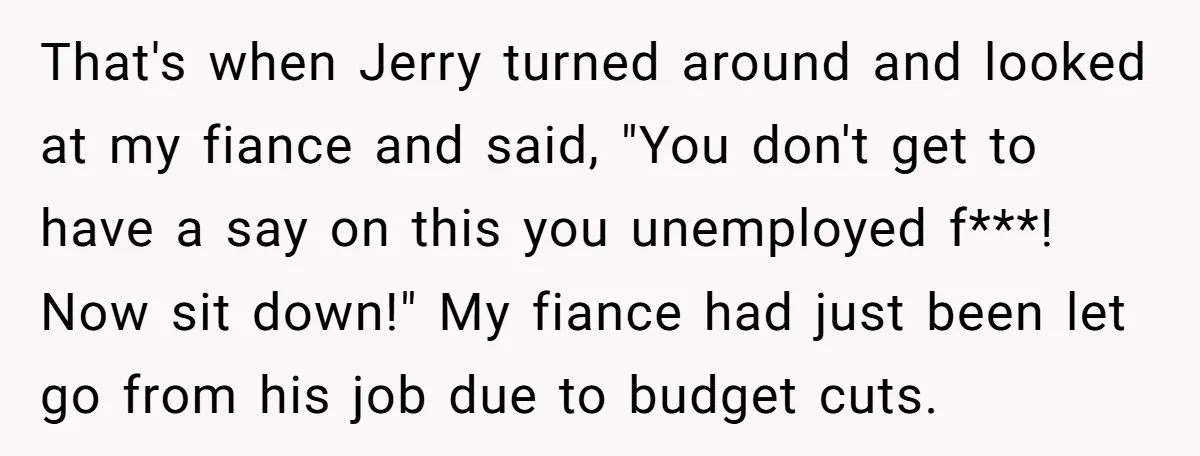 That's when Jerry turned around and looked at my fiance and said, "You don't get to have a say on this you unemployed f***! Now sit down!" My fiance had...