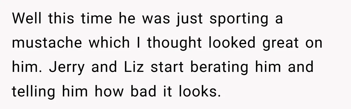 Well this time he was just sporting a mustache which I thought looked great on him. Jerry and Liz start berating him and telling him how bad it looks.