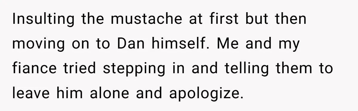 Insulting the mustache at first but then moving on to Dan himself. Me and my fiance tried stepping in and telling them to leave him alone and apologize.
