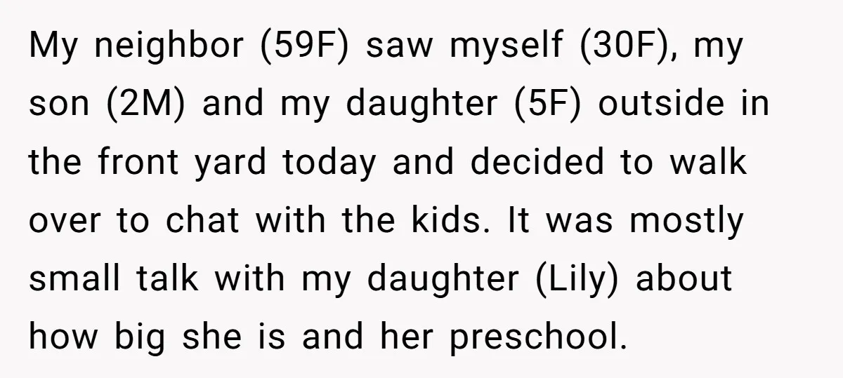 My neighbor (59F) saw myself (30F), my son (2M) and my daughter (5F) outside in the front yard today and decided to walk over to chat with the kids. It...