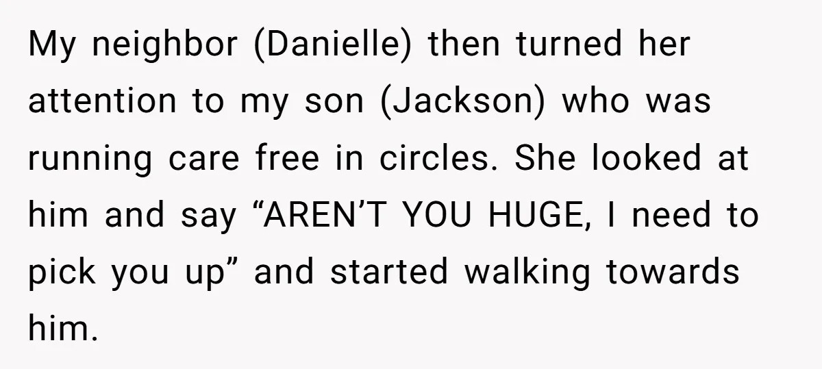 My neighbor (Danielle) then turned her attention to my son (Jackson) who was running care free in circles. She looked at him and say “AREN’T YOU HUGE, I need to...