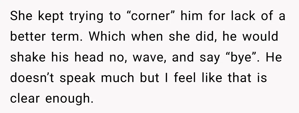 She kept trying to “corner” him for lack of a better term. Which when she did, he would shake his head no, wave, and say “bye”. He doesn’t speak much...