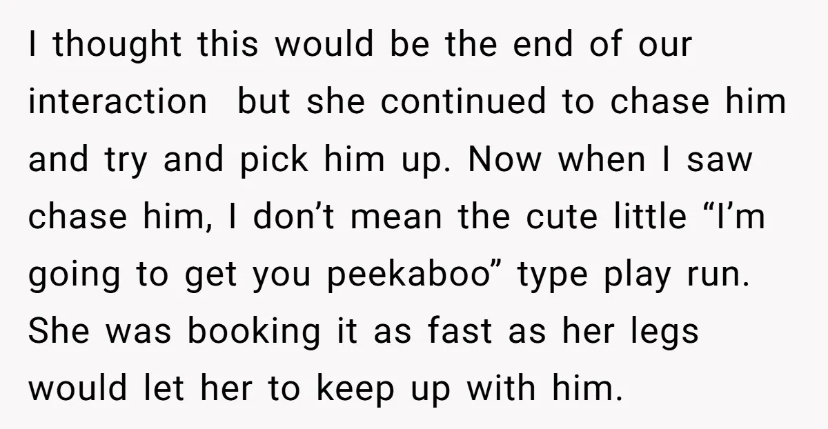 I thought this would be the end of our interaction but she continued to chase him and try and pick him up. Now when I saw chase him, I don’t...