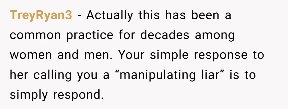 TreyRyan3 − Actually this has been a common practice for decades among women and men. Your simple response to her calling you a “manipulating liar” is to simply respond.