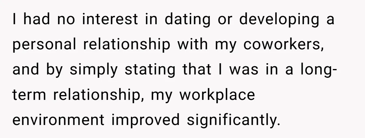 I had no interest in dating or developing a personal relationship with my coworkers, and by simply stating that I was in a long-term relationship, my workplace environment improved significantly.