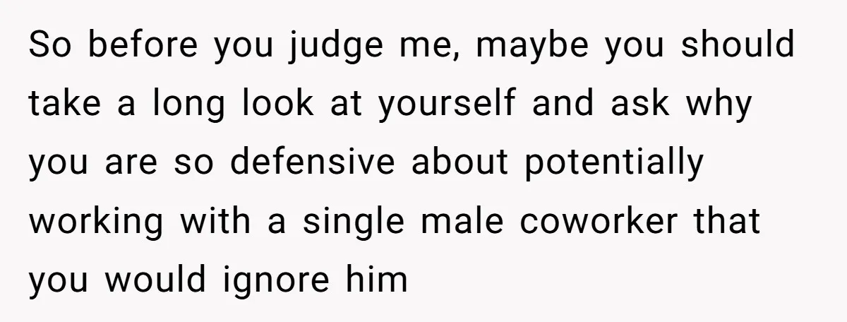So before you judge me, maybe you should take a long look at yourself and ask why you are so defensive about potentially working with a single male coworker that...