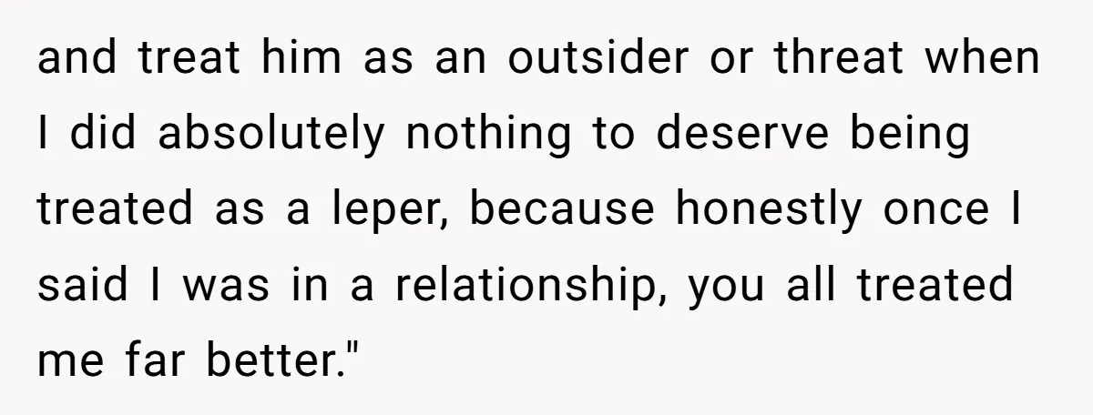 and treat him as an outsider or threat when I did absolutely nothing to deserve being treated as a leper, because honestly once I said I was in a relationship,...